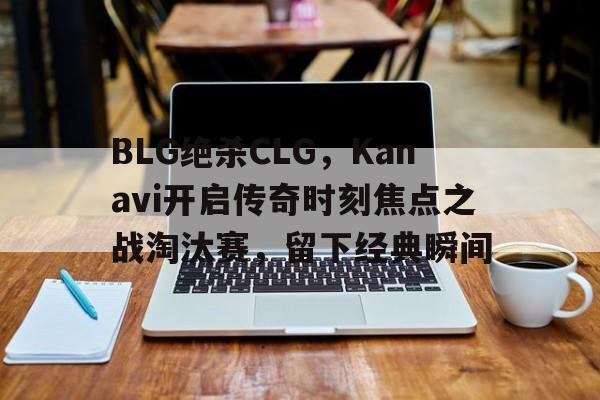 BLG绝杀CLG，Kanavi开启传奇时刻焦点之战淘汰赛，留下经典瞬间